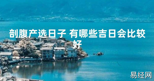 【2024最新风水】剖腹产选日子 有哪些吉日会比较好【好运风水】